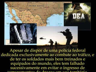 Apesar de dispor de uma polícia federal dedicada exclusivamente ao combate ao tráfico, e de ter os soldados mais bem treinados e equipados do mundo, eles tem falhado sucessivamente em evitar o ingresso de carregamentos de drogas em seu território. 
