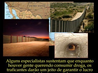 Alguns especialistas sustentam que enquanto houver gente querendo consumir droga, os traficantes darão um jeito de garantir o lucro auferido com a venda. 