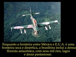 Enquanto a fronteira entre México e E.U.A. é uma  fronteira seca e desértica, a brasileira inclui a densa floresta amazônica, com seus mil rios, lagos  e áreas pantanosas.  