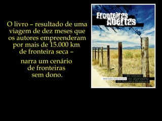 O livro – resultado de uma viagem de dez meses que os autores empreenderam por mais de 15.000 km  de fronteira seca –  narra um cenário  de fronteiras  sem dono. 