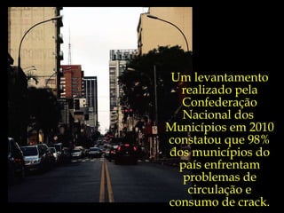 Um levantamento realizado pela Confederação Nacional dos  Municípios em 2010 constatou que 98% dos municípios do país enfrentam problemas de circulação e consumo de crack. 