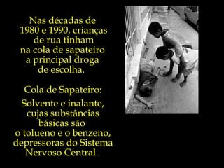 Nas décadas de  1980 e 1990, crianças de rua tinham  na cola de sapateiro  a principal droga  de escolha.  Cola de Sapateiro: Solvente e inalante, cujas substâncias básicas são  o tolueno e o benzeno, depressoras do Sistema Nervoso Central.  