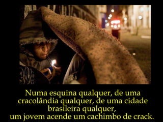 Numa esquina qualquer, de uma cracolândia qualquer, de uma cidade brasileira qualquer,  um jovem acende um cachimbo de crack.  