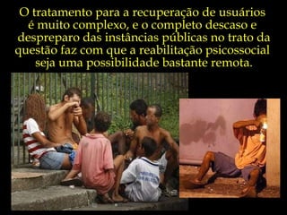 O tratamento para a recuperação de usuários  é muito complexo, e o completo descaso e  despreparo das instâncias públicas no trato da questão faz com que a reabilitação psicossocial  seja uma possibilidade bastante remota. 