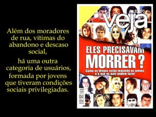 Além dos moradores  de rua, vítimas do  abandono e descaso social,  há uma outra  categoria de usuários, formada por jovens  que tiveram condições sociais privilegiadas.  