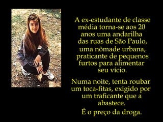 A ex-estudante de classe média torna-se aos 20  anos uma andarilha  das ruas de São Paulo, uma nômade urbana, praticante de pequenos furtos para alimentar  seu vício. Numa noite, tenta roubar  um toca-fitas, exigido por  um traficante que a abastece. É o preço da droga. 