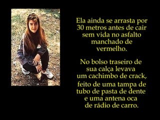 Ela ainda se arrasta por 30 metros antes de cair sem vida no asfalto manchado de vermelho. No bolso traseiro de  sua calça levava  um cachimbo de crack, feito de uma tampa de tubo de pasta de dente  e uma antena oca  de rádio de carro. 