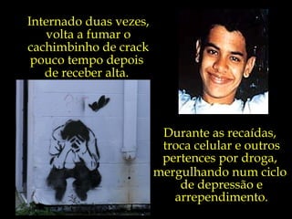 Durante as recaídas,  troca celular e outros pertences por droga,  mergulhando num ciclo  de depressão e arrependimento. Internado duas vezes, volta a fumar o cachimbinho de crack pouco tempo depois  de receber alta.  