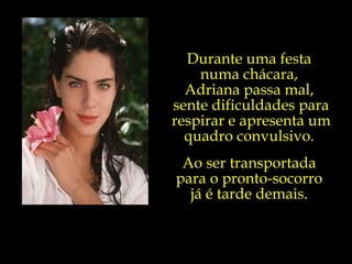 Durante uma festa  numa chácara,  Adriana passa mal,  sente dificuldades para respirar e apresenta um quadro convulsivo.  Ao ser transportada  para o pronto-socorro  já é tarde demais.  