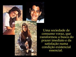 Uma sociedade de consumo voraz, que transformou a busca do prazer imediato e da satisfação numa condição existencial essencial.  