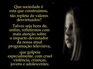 Que sociedade é  esta que construímos,  tão repleta de valores desvirtuados? Talvez seja hora de, enfim, refletirmos com  mais atenção sobre  o impacto devastador  da nossa atual  programação televisiva,  que golpeia especialmente, com cruel violência, crianças, jovens e adolescentes. 