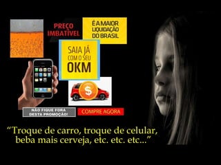 “ Troque de carro, troque de celular,  beba mais cerveja, etc. etc. etc...” 