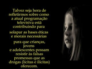 Talvez seja hora de refletirmos sobre como  a atual programação televisiva está contribuindo para  solapar as bases éticas  e morais necessárias  para que crianças, jovens  e adolescentes possam resistir às falsas promessas que as drogas (lícitas e ilícitas) oferecem. 