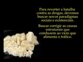 Para reverter a batalha  contra as drogas, devemos buscar novos paradigmas sociais e existenciais. Buscar corrigir as causas estruturais que conduzem ao vício que alimenta o tráfico. 