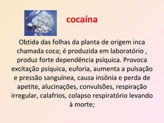 cocaína Obtida das folhas da planta de origem inca chamada coca; é produzida em laboratório , produz forte dependência psíquica. Provoca excitação psíquica, euforia, aumenta a pulsação e pressão sanguínea, causa insônia e perda de apetite, alucinações, convulsões, respiração irregular, calafrios, colapso respiratório levando à morte; 