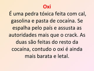 Oxi   É   uma pedra tóxica feita com cal, gasolina e pasta de cocaína. Se espalha pelo país e assusta as autoridades mais que o crack. As duas são feitas do resto da cocaína, contudo o oxi é ainda mais barata e letal. 