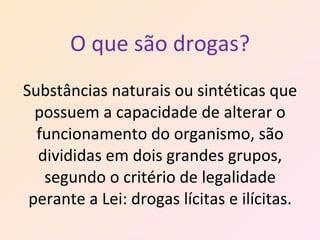 O que são drogas? Substâncias naturais ou sintéticas que possuem a capacidade de alterar o funcionamento do organismo, são divididas em dois grandes grupos, segundo o critério de legalidade perante a Lei: drogas lícitas e ilícitas. 