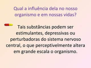 Qual a influência dela no nosso organismo e em nossas vidas? Tais substâncias podem ser estimulantes, depressivas ou perturbadoras do sistema nervoso central, o que perceptivelmente altera em grande escala o organismo. 