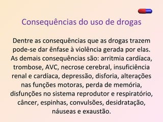 Consequências do uso de drogas Dentre as consequências que as drogas trazem pode-se dar ênfase à violência gerada por elas. As demais consequências são: arritmia cardíaca, trombose, AVC, necrose cerebral, insuficiência renal e cardíaca, depressão, disforia, alterações nas funções motoras, perda de memória, disfunções no sistema reprodutor e respiratório, câncer, espinhas, convulsões, desidratação, náuseas e exaustão. 