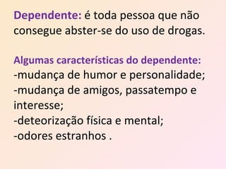 Dependente:   é toda pessoa que não consegue abster-se do uso de drogas. Algumas características do dependente: -mudança de humor e personalidade; -mudança de amigos, passatempo e interesse; -deteorização física e mental; -odores estranhos . 