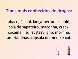 Tipos mais conhecidos de drogas: tabaco, álcool, lança-perfumes (loló), cola de sapateiro, maconha, crack, cocaína , lsd, ecstasy, ghb, morfina, anfetaminas, cápsula do medo e oxi. 