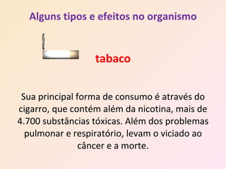 Alguns tipos e efeitos no organismo tabaco Sua principal forma de consumo é através do cigarro, que contém além da nicotina, mais de 4.700 substâncias tóxicas. Além dos problemas pulmonar e respiratório, levam o viciado ao câncer e a morte. 