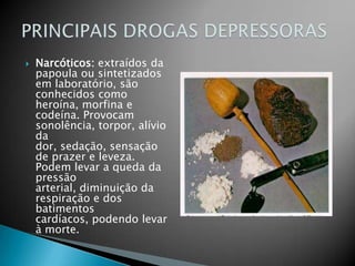  Narcóticos: extraídos da
papoula ou sintetizados
em laboratório, são
conhecidos como
heroína, morfina e
codeína. Provocam
sonolência, torpor, alívio
da
dor, sedação, sensação
de prazer e leveza.
Podem levar a queda da
pressão
arterial, diminuição da
respiração e dos
batimentos
cardíacos, podendo levar
à morte.
 