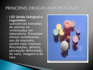LSD (ácido lisérgico) e cogumelos: substâncias extraídas de plantas ou sintetizadas em laboratório. Provocam efeitos semelhantes aos da maconha, porém mais intensos. Alucinações, delírios, percepção deformada de sons, imagens e do tato.PRINCIPAIS DROGAS ALUCINÓGENAS: