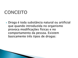 CONCEITODroga é toda substância natural ou artificial que quando introduzida no organismo provoca modificações físicas e no comportamento da pessoa. Existem basicamente três tipos de drogas: