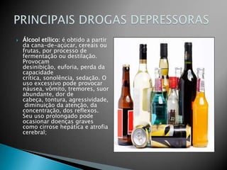 Álcool etílico: é obtido a partir da cana-de-açúcar, cereais ou frutas, por processo de fermentação ou destilação. Provocam desinibição, euforia, perda da capacidade crítica, sonolência, sedação. O uso excessivo pode provocar náusea, vômito, tremores, suor abundante, dor de cabeça, tontura, agressividade, diminuição da atenção, da concentração, dos reflexos. Seu uso prolongado pode ocasionar doenças graves como cirrose hepática e atrofia cerebral;PRINCIPAIS DROGAS DEPRESSORAS