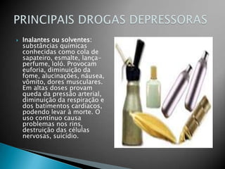 Inalantes ou solventes: substâncias químicas conhecidas como cola de sapateiro, esmalte, lança-perfume, loló. Provocam euforia, diminuição da fome, alucinações, náusea, vômito, dores musculares. Em altas doses provam queda da pressão arterial, diminuição da respiração e dos batimentos cardíacos, podendo levar à morte. O uso contínuo causa problemas nos rins, destruição das células nervosas, suicídio.PRINCIPAIS DROGAS DEPRESSORAS