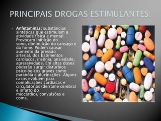 Anfetaminas: substâncias sintéticas que estimulam a atividade física e mental. Provocam inibição do sono, diminuição do cansaço e da fome. Podem causar aumento da pressão arterial, dos batimentos cardíacos, insônia, ansiedade, agressividade. Em altas doses poderão surgir distúrbios psicológicos graves como paranóia e alucinações. Alguns casos evoluem para complicações cardíacas e circulatórias (derrame cerebral e infarto do miocárdio), convulsões e coma.PRINCIPAIS DROGAS ESTIMULANTES: