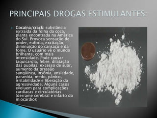 Cocaína/crack: substância extraída da folha da coca, planta encontrada na América do Sul. Provoca sensação de poder, euforia, excitação, diminuição do cansaço e da fome. O usuário vê o mundo brilhante, com mais intensidade. Pode causar taquicardia, febre, dilatação das pupilas, excesso de suor, aumento da pressão sangüínea, insônia, ansiedade, paranóia, medo, pânico, irritabilidade e liberação da agressividade. Alguns casos evoluem para complicações cardíacas e circulatórias (derrame cerebral e infarto do miocárdio);PRINCIPAIS DROGAS ESTIMULANTES:
