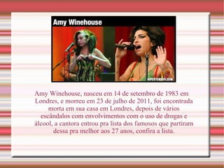 Amy Winehouse, nasceu em 14 de setembro de 1983 em Londres, e morreu em 23 de julho de 2011, foi encontrada morta em sua casa em Londres, depois de vários escândalos com envolvimentos com o uso de drogas e álcool, a cantora entrou pra lista dos famosos que partiram dessa pra melhor aos 27 anos, confira a lista. 