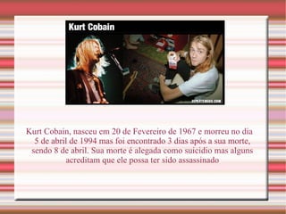 Kurt Cobain, nasceu em 20 de Fevereiro de 1967 e morreu no dia 5 de abril de 1994 mas foi encontrado 3 dias após a sua morte, sendo 8 de abril. Sua morte é alegada como suicidio mas alguns acreditam que ele possa ter sido assassinado 