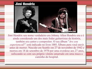 Jimi Hendrix seu nome verdadeiro era Johnny Allen Hendrix era e é ainda considerado um dos mais fodas guitarristas da história, também era cantor e compositor. O seu álbum ” Are you experienced? ” está indicado no livro 1001 Álbuns para você ouvir antes de morrer. Nascido em Seattle em 27 de novembro de 1942 e morreu em 18 de setembro de 1970 por uma overdose aos 27 anos, sufocando-se com seu próprio vômito amarrado em uma maca a caminho do hospital. 