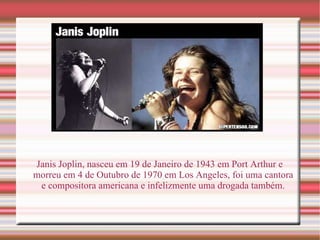 Janis Joplin, nasceu em 19 de Janeiro de 1943 em Port Arthur e morreu em 4 de Outubro de 1970 em Los Angeles, foi uma cantora e compositora americana e infelizmente uma drogada também. 