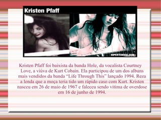 Kristen Pfaff foi baixista da banda Hole, da vocalista Courtney Love, a viúva de Kurt Cobain. Ela participou de um dos albuns mais vendidos da banda “Life Through This” lançado 1994. Reza a lenda que a moça teria tido um rápido caso com Kurt. Kristen nasceu em 26 de maio de 1967 e faleceu sendo vitima de overdose em 16 de junho de 1994. 