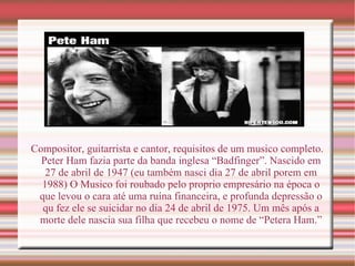 Compositor, guitarrista e cantor, requisitos de um musico completo. Peter Ham fazia parte da banda inglesa “Badfinger”. Nascido em 27 de abril de 1947 (eu também nasci dia 27 de abril porem em 1988) O Musico foi roubado pelo proprio empresário na época o que levou o cara até uma ruína financeira, e profunda depressão o qu fez ele se suicidar no dia 24 de abril de 1975. Um mês após a morte dele nascia sua filha que recebeu o nome de “Petera Ham.” 