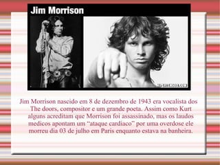Jim Morrison nascido em 8 de dezembro de 1943 era vocalista dos The doors, compositor e um grande poeta. Assim como Kurt alguns acreditam que Morrison foi assassinado, mas os laudos medicos apontam um “ataque cardiaco” por uma overdose ele morreu dia 03 de julho em Paris enquanto estava na banheira. 