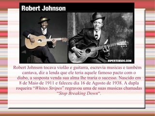 Robert Johnson tocava violão e guitarra, escrevia musicas e também cantava, diz a lenda que ele teria aquele famoso pacto com o diabo, a susposta venda sua alma lhe traria o sucesso. Nascido em 8 de Maio de 1911 e faleceu dia 16 de Agosto de 1938. A dupla roqueira “ Whites Stripes ” regravou uma de suas musicas chamadas “ Stop Breaking Down “. 