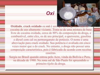 Oxidado ,  crack oxidado  ou  oxi  é um tipo de  droga  derivada da  cocaína  de uso altamente viciante. Trata-se de uma mistura de base livre de cocaína oxidada, cerca de 80% da composição da droga, e combustível, entre eles, os de uso principal, o  querosene ,  gasolina  e  diesel  com  cal  ou  permanganato de potássio . O nome é uma abreviação para crack oxidado. Sua potência é avaliada em cinco vezes maior que a do  crack . No entanto, a droga não possui uma composição característica, pois é fabricada de acordo com receitas caseiras. Surgiu no  Brasil  quando entrou pelo  Acre , vinda da  Bolívia  e  Peru , na  década de 1980 . Na zona sul de São Paulo foi apreendido o primeiro tijolo da droga. Oxi 