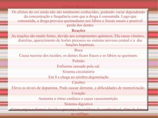 Efeitos fisiológicos Os efeitos do oxi ainda não são totalmente conhecidos, podendo variar dependendo da concentração e frequência com que a droga é consumida. Logo que consumida, a droga provoca queimaduras nos lábios e fossas nasais e possível perda dos dentes Reações As reações são muito fortes, devido aos componentes químicos. Ela causa  vômitos ,  diarréias , aparecimento de lesões precoces no  sistema nervoso central  e a  das funções  hepáticas . Boca Causa  necrose  dos tecidos; os dentes ficam fracos e os lábios se queimam. Pulmão Enfisema  causado pela cal. Sistema circulatório Em 8  s  chega ao  cérebro . degeneração Cérebro Eleva os níveis de  dopamina . Pode causar derrame, e dificuldades de memorização. Coração Aumenta o ritmo cardíaco e causa  vasoconstrição . Sistema digestivo Causa enjoo e diarreia devido a presença de resíduos do combustível, além de danos ao  esôfago . 