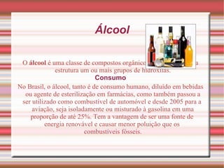 O  álcool  é uma classe de  compostos orgânicos  que possui na sua estrutura um ou mais grupos de  hidroxilas . Consumo No  Brasil , o álcool, tanto é de consumo humano, diluído em bebidas ou agente de esterilização em farmácias, como também passou a ser utilizado como  combustível  de  automóvel  e desde 2005 para a  aviação , seja isoladamente ou misturado à  gasolina  em uma proporção de até 25%. Tem a vantagem de ser uma fonte de  energia  renovável e causar menor  poluição  que os  combustíveis fósseis . Álcool 