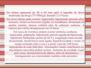 Os efeitos aparecem de 20 a 60 min após a ingestão de doses moderadas da droga (75-100mg)e durando 2 a 4 horas. Em doses baixas pode ocorrer: taquicardia, hipertensão (pressão alta), tremores, trismo ou bruxismo (rigidez na mandíbula), diminuição do apetite, insônia, náusea, cefaleia (dor de cabeça)e sudorese. A maioria dos efeitos desaparecem em 24 horas. Em casos de overdose, podem ocorrer arritmias cardíacas, taquicardia, palpitação, hipertensão arterial seguida de hipotensão, hipertemia fulminante (acima de 42°C), coagulação intravascular disseminada, insuficiência renal aguda, hepatotoxicidade e morte. O tempo estimado entre o uso e a morte varia de 2-60 horas dependendo de cada indivíduo. Alucinações visuais semelhantes ao alucinógeno mescalina podem ocorrer. Aumento da acuidade visual para cores, luminescência de objetos, além de dormência e formigamento nas extremidades também estão presentes . 