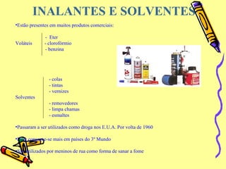 INALANTES E SOLVENTES Estão presentes em muitos produtos comerciais: -  Eter Voláteis  - clorofórmio   - benzina - colas - tintas - vernizes   Solventes  - removedores - limpa chamas - esmaltes Passaram a ser utilizados como droga nos E.U.A. Por volta de 1960 Hoje consome-se mais em países do 3º Mundo São utilizados por meninos de rua como forma de sanar a fome                                                                                                              