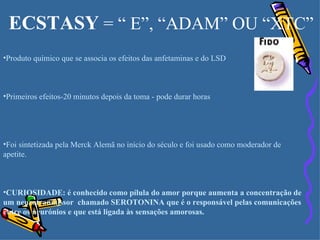 ECSTASY  = “ E”, “ADAM” OU “XTC” Produto químico que se associa os efeitos das anfetaminas e do LSD Primeiros efeitos-20 minutos depois da toma - pode durar horas Foi sintetizada pela Merck Alemã no início do século e foi usado como moderador de apetite. CURIOSIDADE: é conhecido como pílula do amor porque aumenta a concentração de um neurotranmissor  chamado SEROTONINA que é o responsável pelas comunicações entre os neurónios e que está ligada às sensações amorosas. 