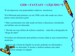 GHB = FANTASY = LÍQUIDO “E” É um depressor com propriedades sedativas  anestésicas. Foi fabricado pela primeira vez em 1960 e tem sido usado em vários  países como anestésico geral. Mais recentemente tem sido usado em bares e discotecas, introduzido em bebidas sem ser detectado . Devido aos seus efeitos de euforia e amnésia,  valeu-lhe a designação de “droga do rapto” Constitui um aliciamento para práticas sexuais, dada as suas características amnésicas . Aparece sob a forma de líquido ou em pó, podendo ser adicionado a  bebidas sem ser detectado. É incolor e inodora embora com sabor ligeiramente amargo ou salgado. 