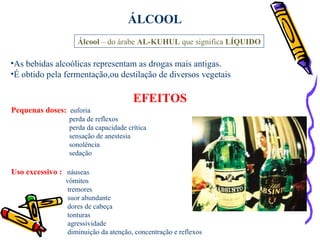 ÁLCOOL Álcool  – do árabe  AL-KUHUL  que significa  LÍQUIDO As bebidas alcoólicas representam as drogas mais antigas. É obtido pela fermentação,ou destilação de diversos vegetais EFEITOS Pequenas doses:   euforia perda de reflexos perda da capacidade crítica sensação de anestesia sonolência  sedação Uso excessivo :   náuseas  vómitos tremores suor abundante dores de cabeça  tonturas agressividade diminuição da atenção, concentração e reflexos   