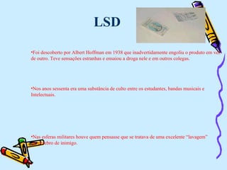 LSD Foi descoberto por Albert Hoffman em 1938 que inadvertidamente engoliu o produto em vez  de outro. Teve sensações estranhas e ensaiou a droga nele e em outros colegas. Nos anos sessenta era uma substância de culto entre os estudantes, bandas musicais e  Intelectuais. Nas esferas militares houve quem pensasse que se tratava de uma excelente “lavagem” ao cérebro de inimigo. 